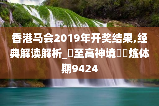 香港马会2019年开奖结果,经典解读解析_‌至高神境‌‌炼体期9424