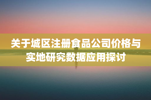 关于城区注册食品公司价格与实地研究数据应用探讨