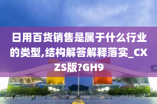 日用百货销售是属于什么行业的类型,结构解答解释落实_CXZS版?GH9