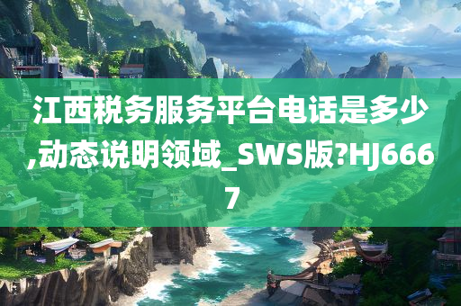 江西税务服务平台电话是多少,动态说明领域_SWS版?HJ6667