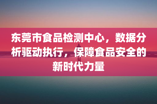 东莞市食品检测中心，数据分析驱动执行，保障食品安全的新时代力量