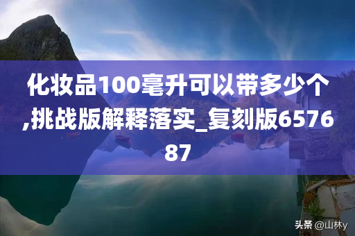 化妆品100毫升可以带多少个,挑战版解释落实_复刻版657687