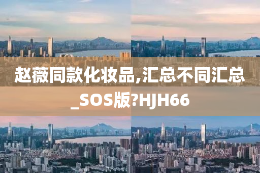 赵薇同款化妆品,汇总不同汇总_SOS版?HJH66