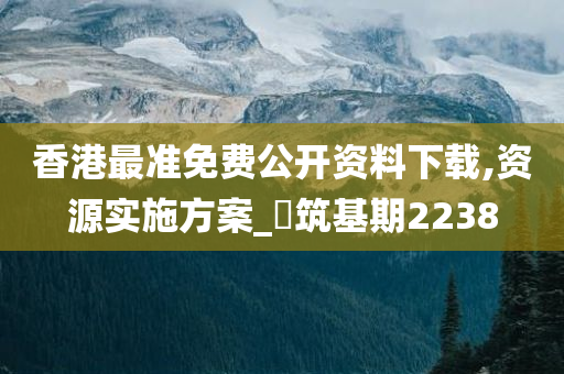 香港最准免费公开资料下载,资源实施方案_‌筑基期2238