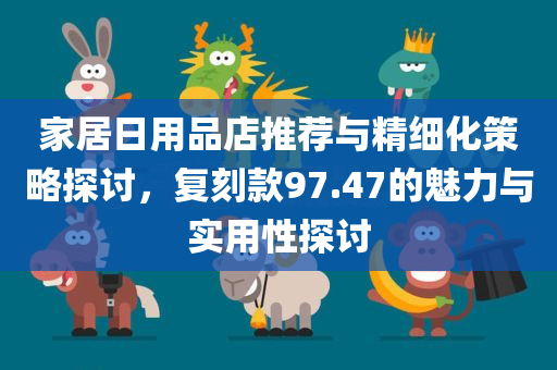 家居日用品店推荐与精细化策略探讨，复刻款97.47的魅力与实用性探讨