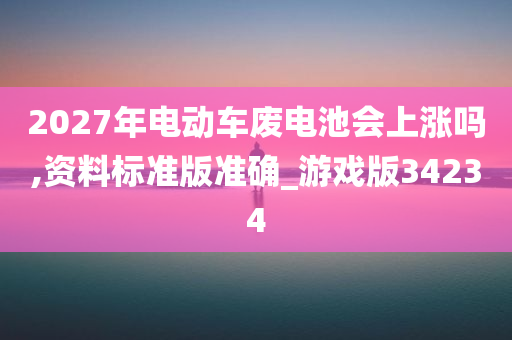 2027年电动车废电池会上涨吗,资料标准版准确_游戏版34234