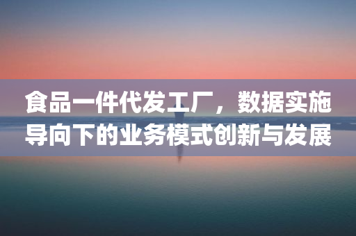 食品一件代发工厂，数据实施导向下的业务模式创新与发展