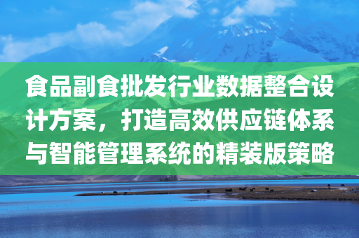 食品副食批发行业数据整合设计方案，打造高效供应链体系与智能管理系统的精装版策略