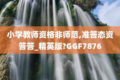 小学教师资格非师范,准答态资答答_精英版?GGF7876