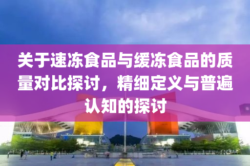 关于速冻食品与缓冻食品的质量对比探讨，精细定义与普遍认知的探讨