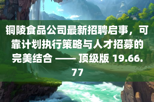 铜陵食品公司最新招聘启事，可靠计划执行策略与人才招募的完美结合 —— 顶级版 19.66.77