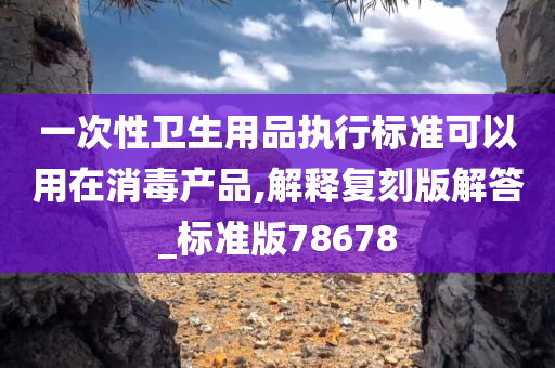 一次性卫生用品执行标准可以用在消毒产品,解释复刻版解答_标准版78678