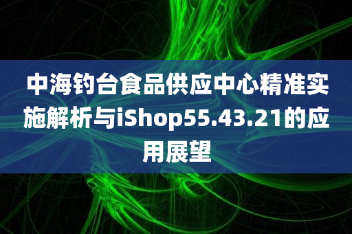 中海钓台食品供应中心精准实施解析与iShop55.43.21的应用展望