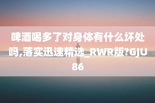 啤酒喝多了对身体有什么坏处吗,落实迅速精选_RWR版?GJU86