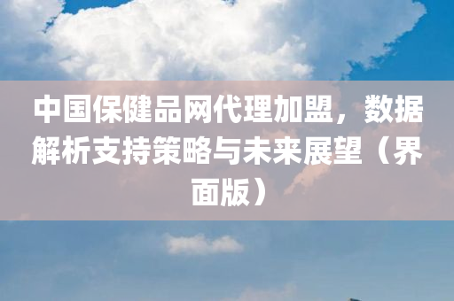 中国保健品网代理加盟，数据解析支持策略与未来展望（界面版）