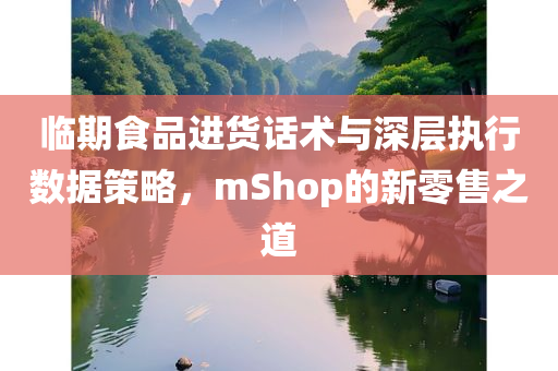 临期食品进货话术与深层执行数据策略，mShop的新零售之道