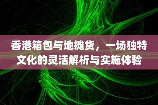 香港箱包与地摊货，一场独特文化的灵活解析与实施体验