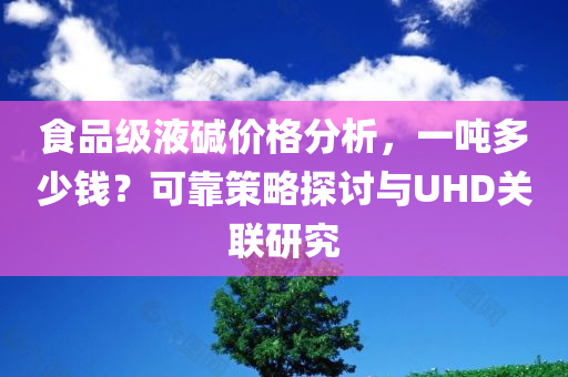 食品级液碱价格分析，一吨多少钱？可靠策略探讨与UHD关联研究