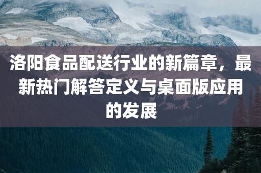 洛阳食品配送行业的新篇章，最新热门解答定义与桌面版应用的发展