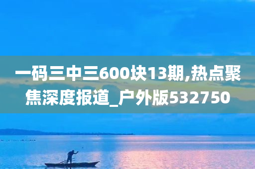 一码三中三600块13期,热点聚焦深度报道_户外版532750