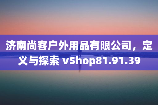 济南尚客户外用品有限公司，定义与探索 vShop81.91.39