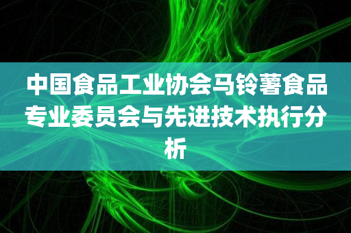 中国食品工业协会马铃薯食品专业委员会与先进技术执行分析