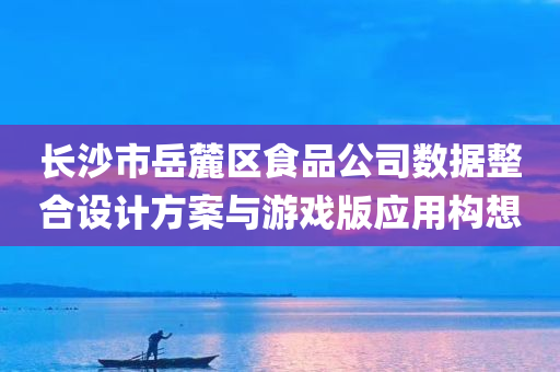 长沙市岳麓区食品公司数据整合设计方案与游戏版应用构想